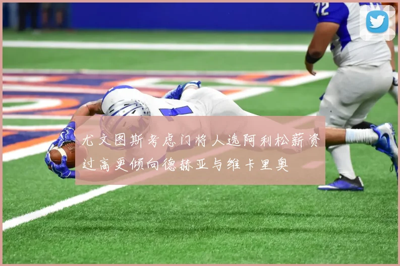 尤文图斯考虑门将人选阿利松薪资过高更倾向德赫亚与维卡里奥