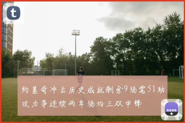 约基奇冲击历史成就剩余9场需51助攻力争连续两年场均三双中锋