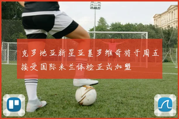 克罗地亚新星亚基罗维奇将于周五接受国际米兰体检正式加盟