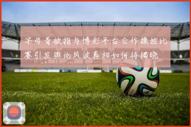 字母哥被指与博彩平台合作操控比赛引发舆论风波真相如何待揭晓