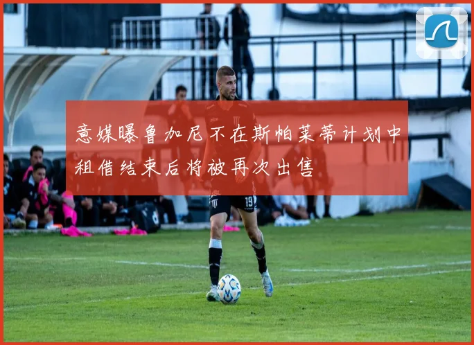 意媒曝鲁加尼不在斯帕莱蒂计划中租借结束后将被再次出售