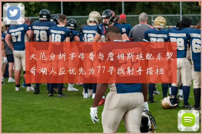 大范分析字母哥与詹姆斯适配东契奇湖人应优先为77寻找射手搭档