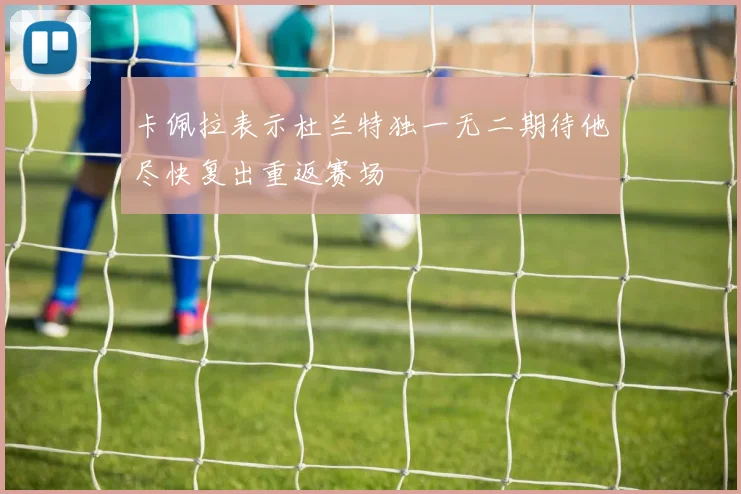 卡佩拉表示杜兰特独一无二期待他尽快复出重返赛场