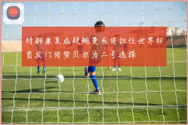 特狮康复成疑鲍曼或将担任世界杯首发门将努贝尔为二号选择