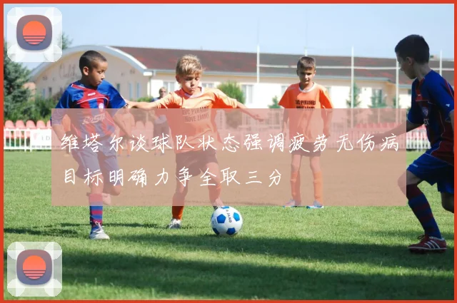 维塔尔谈球队状态强调疲劳无伤病目标明确力争全取三分