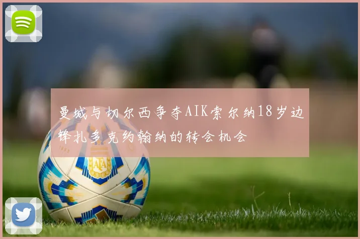 曼城与切尔西争夺AIK索尔纳18岁边锋扎多克约翰纳的转会机会