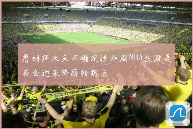 詹姆斯未来不确定性加剧NBA生涯是否会迎来降薪转折点