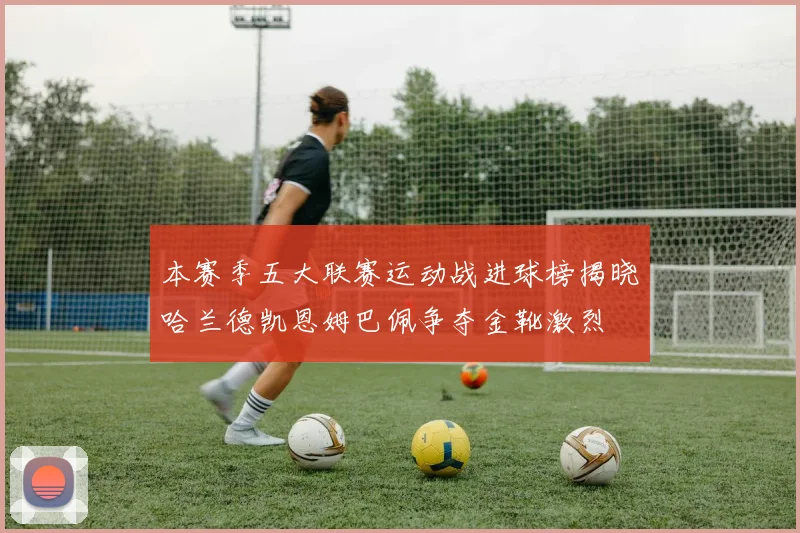 本赛季五大联赛运动战进球榜揭晓哈兰德凯恩姆巴佩争夺金靴激烈
