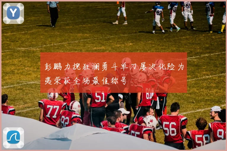 彭鹏力挽狂澜勇斗单刀屡次化险为夷荣获全场最佳称号