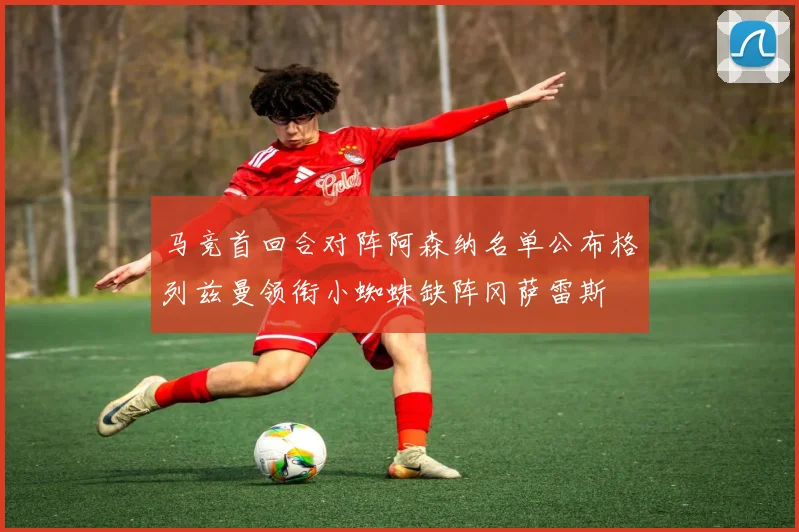 马竞首回合对阵阿森纳名单公布格列兹曼领衔小蜘蛛缺阵冈萨雷斯