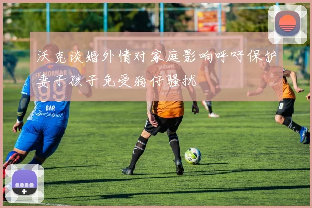 沃克谈婚外情对家庭影响呼吁保护妻子孩子免受狗仔骚扰