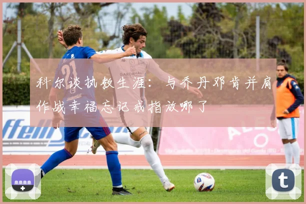 科尔谈执教生涯：与乔丹邓肯并肩作战幸福忘记戒指放哪了