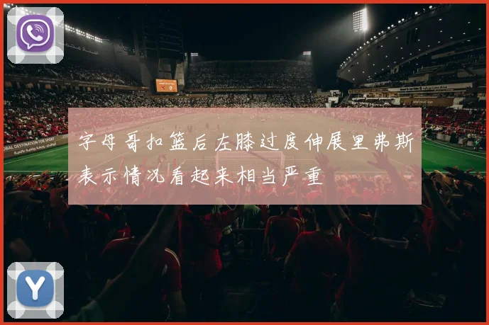 字母哥扣篮后左膝过度伸展里弗斯表示情况看起来相当严重