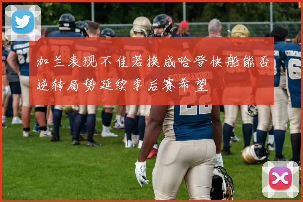加兰表现不佳若换成哈登快船能否逆转局势延续季后赛希望