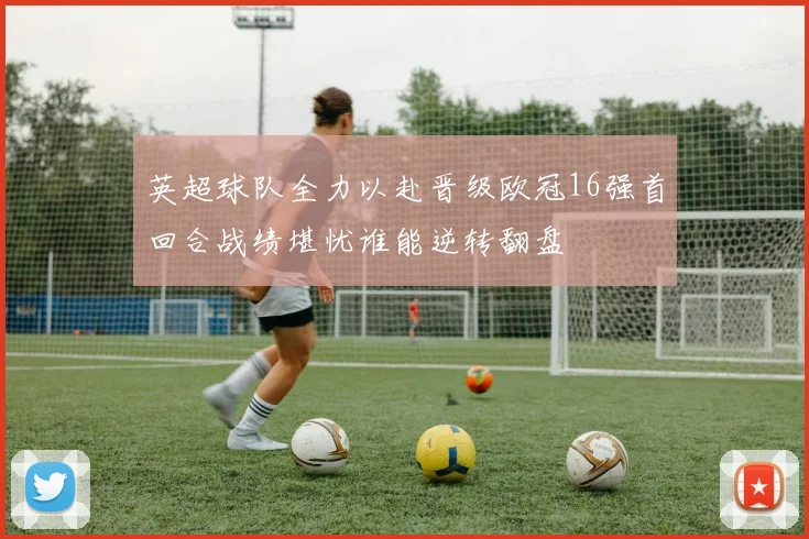 英超球队全力以赴晋级欧冠16强首回合战绩堪忧谁能逆转翻盘