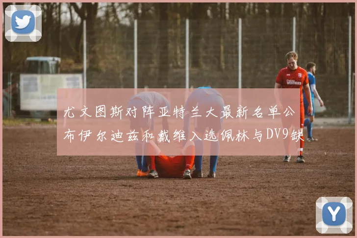 尤文图斯对阵亚特兰大最新名单公布伊尔迪兹和戴维入选佩林与DV9缺席