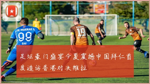 足坛豪门盛宴今夏震撼中国拜仁首度造访香港对决维拉