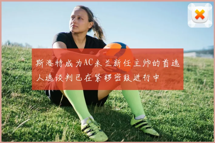 斯洛特成为AC米兰新任主帅的首选人选谈判已在紧锣密鼓进行中