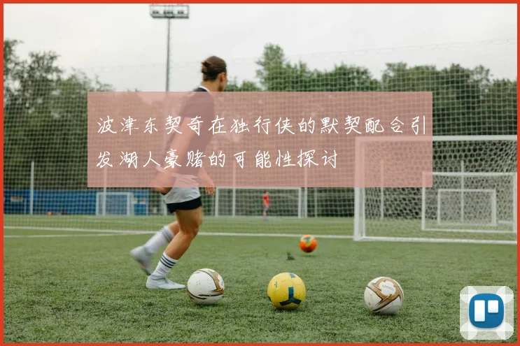 波津东契奇在独行侠的默契配合引发湖人豪赌的可能性探讨