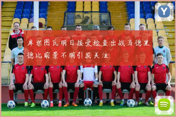库尔图瓦明日接受检查出战马德里德比前景不明引发关注