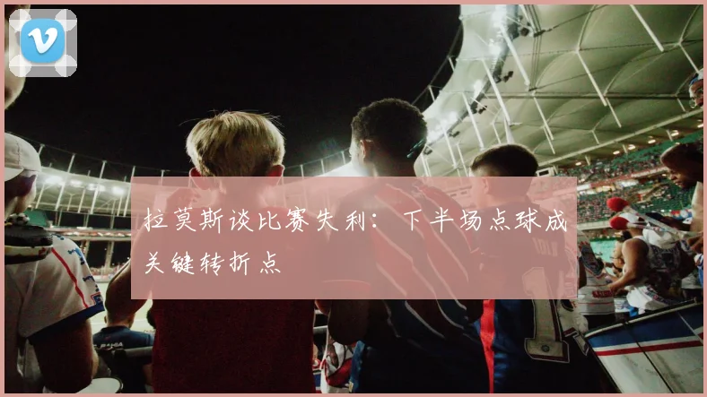 拉莫斯谈比赛失利：下半场点球成关键转折点
