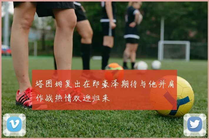 塔图姆复出在即豪泽期待与他并肩作战热情欢迎归来